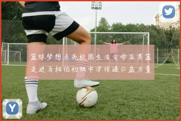 篮球梦想点亮校园生活肯帝亚男篮走进马相伯初级中学传递公益力量