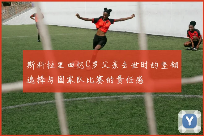 斯科拉里回忆C罗父亲去世时的坚韧选择与国家队比赛的责任感