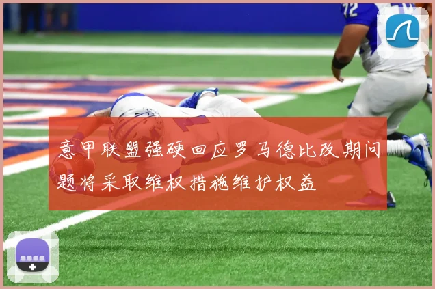 意甲联盟强硬回应罗马德比改期问题将采取维权措施维护权益