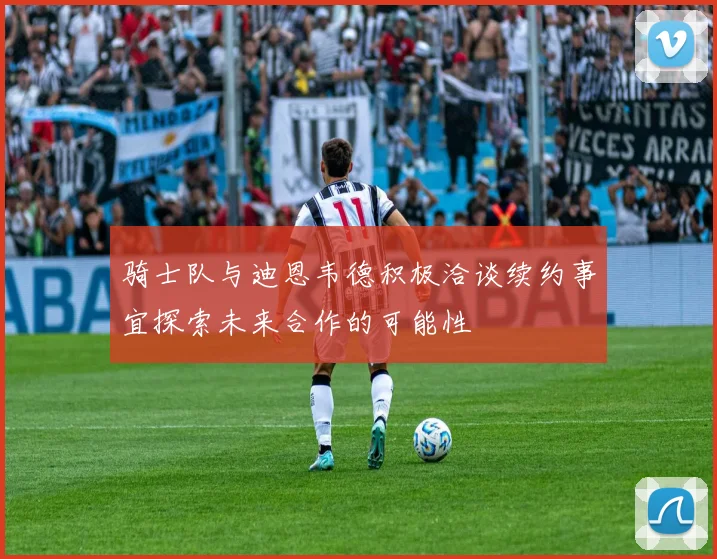 骑士队与迪恩韦德积极洽谈续约事宜探索未来合作的可能性