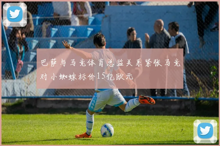巴萨与马竞体育总监关系紧张马竞对小蜘蛛标价15亿欧元