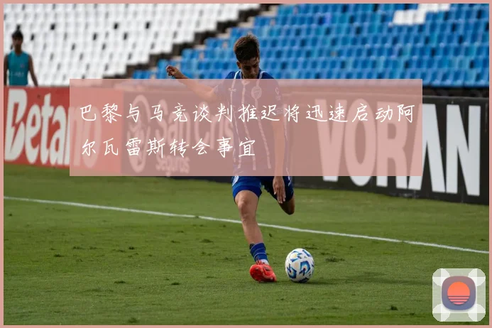 巴黎与马竞谈判推迟将迅速启动阿尔瓦雷斯转会事宜